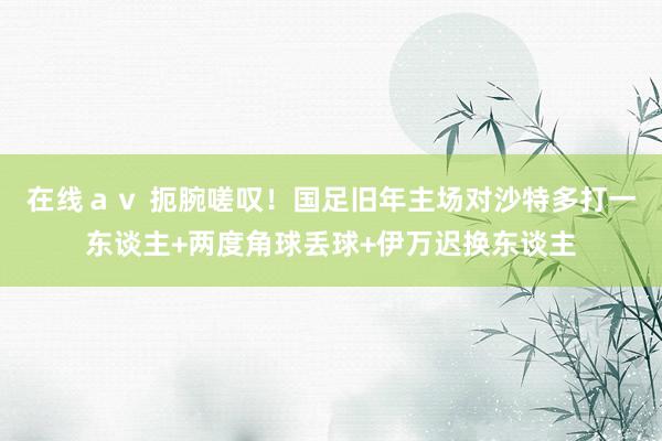 在线ａｖ 扼腕嗟叹！国足旧年主场对沙特多打一东谈主+两度角球丢球+伊万迟换东谈主