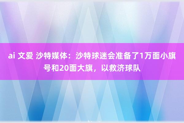 ai 文爱 沙特媒体：沙特球迷会准备了1万面小旗号和20面大旗，以救济球队