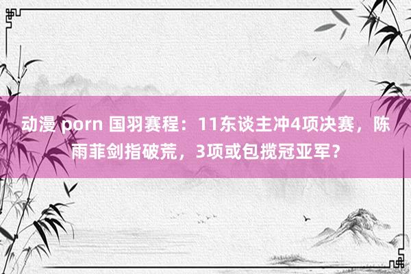 动漫 porn 国羽赛程：11东谈主冲4项决赛，陈雨菲剑指破荒，3项或包揽冠亚军？