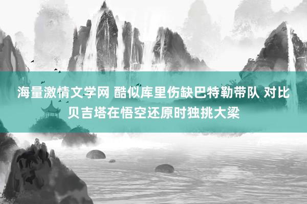 海量激情文学网 酷似库里伤缺巴特勒带队 对比贝吉塔在悟空还原时独挑大梁