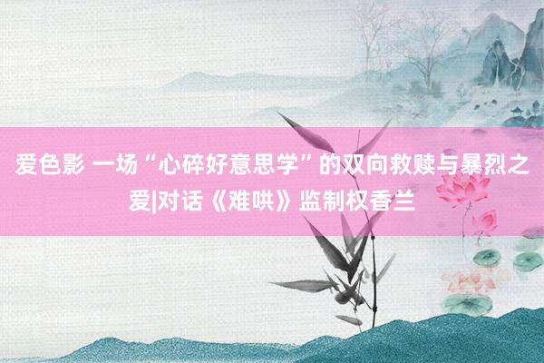 爱色影 一场“心碎好意思学”的双向救赎与暴烈之爱|对话《难哄》监制权香兰