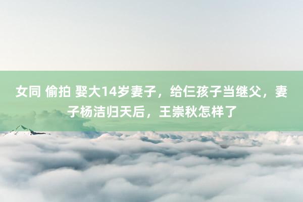 女同 偷拍 娶大14岁妻子，给仨孩子当继父，妻子杨洁归天后，王崇秋怎样了