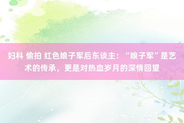 妇科 偷拍 红色娘子军后东谈主：“娘子军”是艺术的传承，更是对热血岁月的深情回望