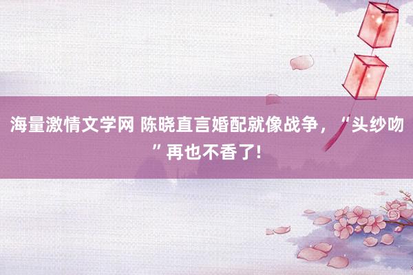 海量激情文学网 陈晓直言婚配就像战争，“头纱吻”再也不香了!