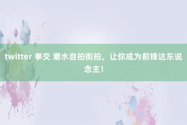 twitter 拳交 潮水自拍街拍，让你成为前锋达东说念主！
