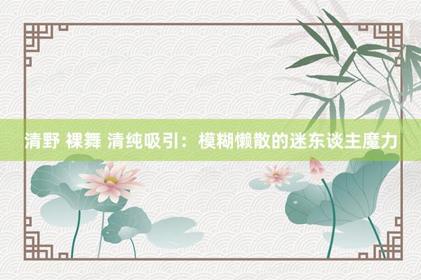 清野 裸舞 清纯吸引：模糊懒散的迷东谈主魔力