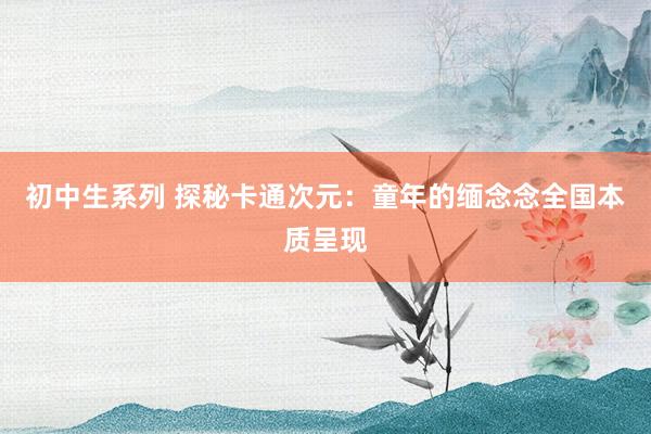 初中生系列 探秘卡通次元：童年的缅念念全国本质呈现