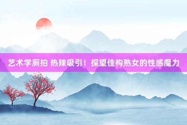 艺术学厕拍 热辣吸引！探望佳构熟女的性感魔力