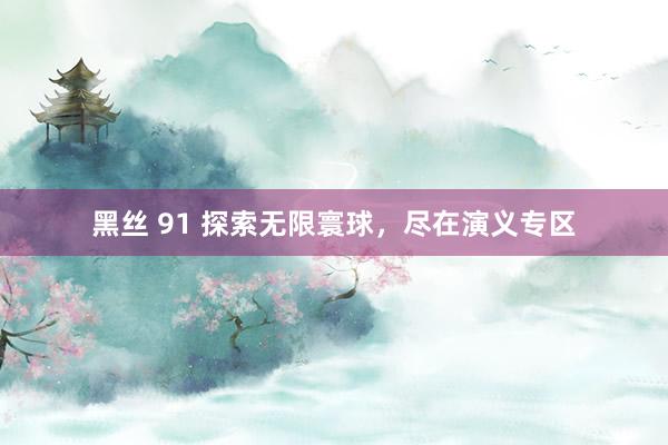 黑丝 91 探索无限寰球，尽在演义专区