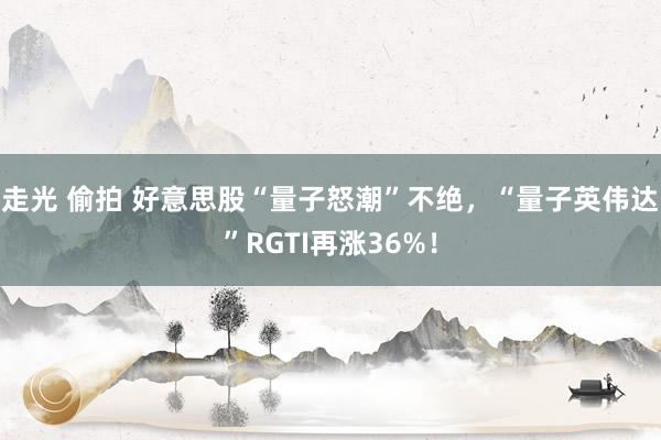 走光 偷拍 好意思股“量子怒潮”不绝，“量子英伟达”RGTI再涨36%！