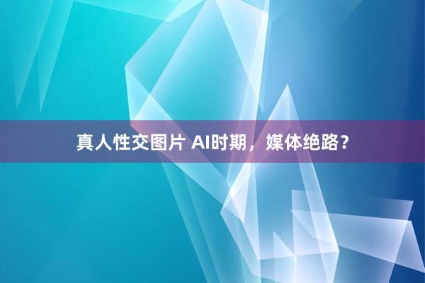 真人性交图片 AI时期，媒体绝路？