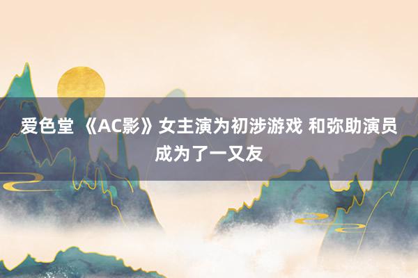 爱色堂 《AC影》女主演为初涉游戏 和弥助演员成为了一又友