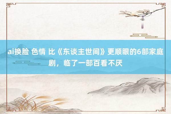 ai换脸 色情 比《东谈主世间》更顺眼的6部家庭剧，临了一部百看不厌