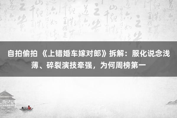 自拍偷拍 《上错婚车嫁对郎》拆解：服化说念浅薄、碎裂演技牵强，为何周榜第一