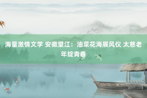 海量激情文学 安徽望江：油菜花海展风仪 太慈老年绽青春