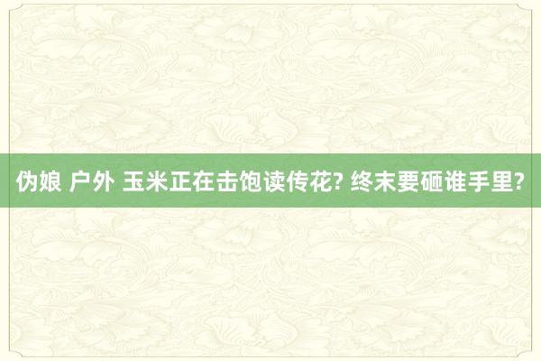 伪娘 户外 玉米正在击饱读传花? 终末要砸谁手里?