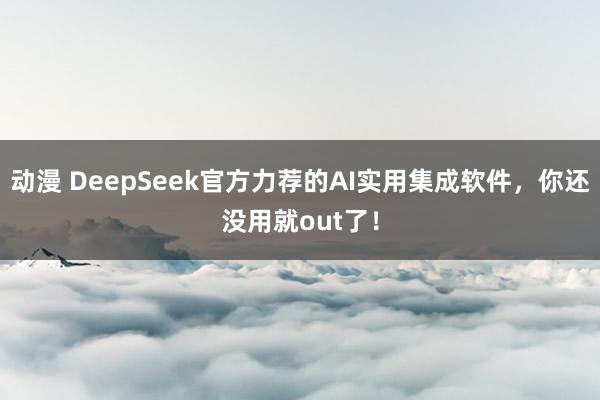 动漫 DeepSeek官方力荐的AI实用集成软件，你还没用就out了！