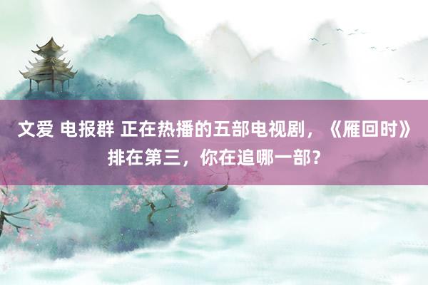 文爱 电报群 正在热播的五部电视剧，《雁回时》排在第三，你在追哪一部？