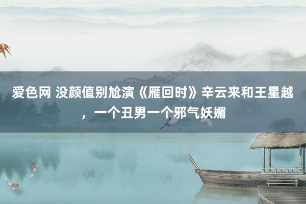 爱色网 没颜值别尬演《雁回时》辛云来和王星越，一个丑男一个邪气妖媚