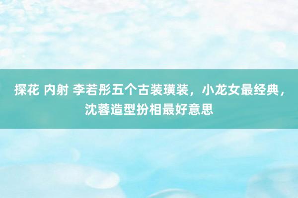 探花 内射 李若彤五个古装璜装，小龙女最经典，沈蓉造型扮相最好意思