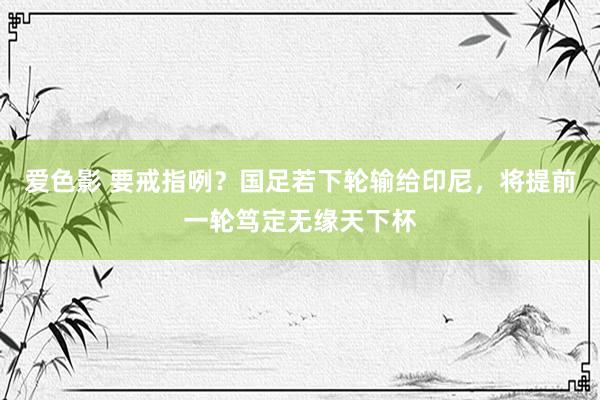 爱色影 要戒指咧？国足若下轮输给印尼，将提前一轮笃定无缘天下杯