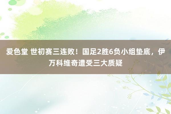 爱色堂 世初赛三连败！国足2胜6负小组垫底，伊万科维奇遭受三大质疑
