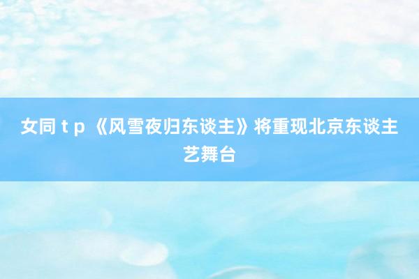 女同 t p 《风雪夜归东谈主》将重现北京东谈主艺舞台