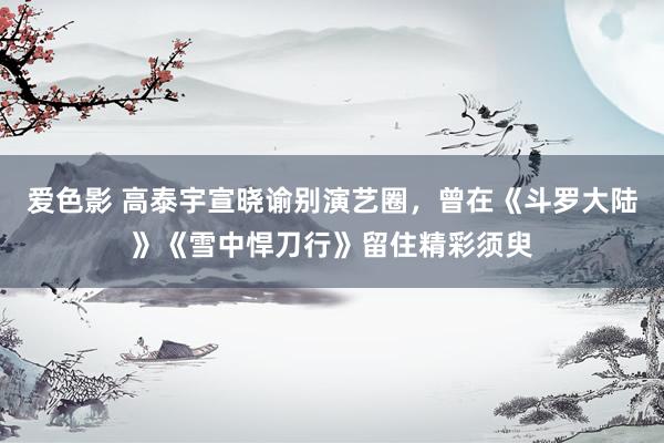 爱色影 高泰宇宣晓谕别演艺圈，曾在《斗罗大陆》《雪中悍刀行》留住精彩须臾