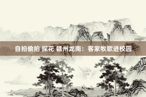 自拍偷拍 探花 赣州龙南：客家牧歌进校园