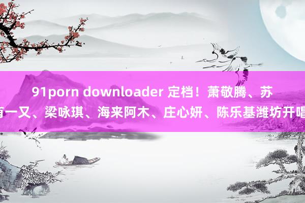 91porn downloader 定档！萧敬腾、苏有一又、梁咏琪、海来阿木、庄心妍、陈乐基潍坊开唱！