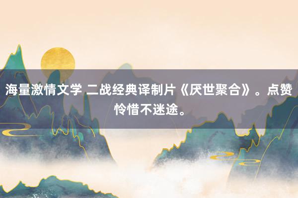 海量激情文学 二战经典译制片《厌世聚合》。点赞怜惜不迷途。