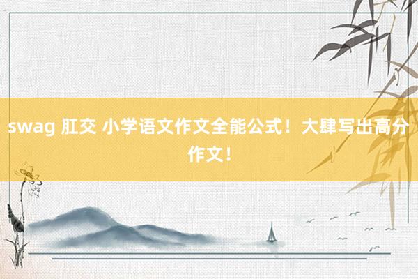 swag 肛交 小学语文作文全能公式！大肆写出高分作文！