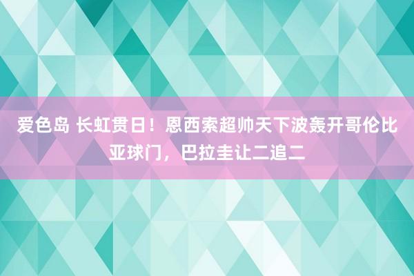 爱色岛 长虹贯日！恩西索超帅天下波轰开哥伦比亚球门，巴拉圭让二追二