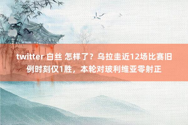 twitter 白丝 怎样了？乌拉圭近12场比赛旧例时刻仅1胜，本轮对玻利维亚零射正
