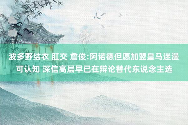 波多野结衣 肛交 詹俊:阿诺德但愿加盟皇马迷漫可认知 深信高层早已在辩论替代东说念主选