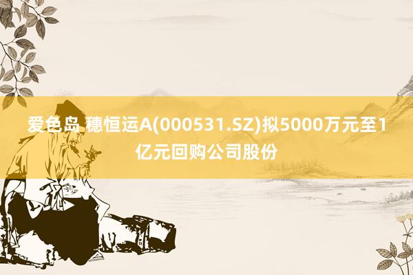 爱色岛 穗恒运A(000531.SZ)拟5000万元至1亿元回购公司股份
