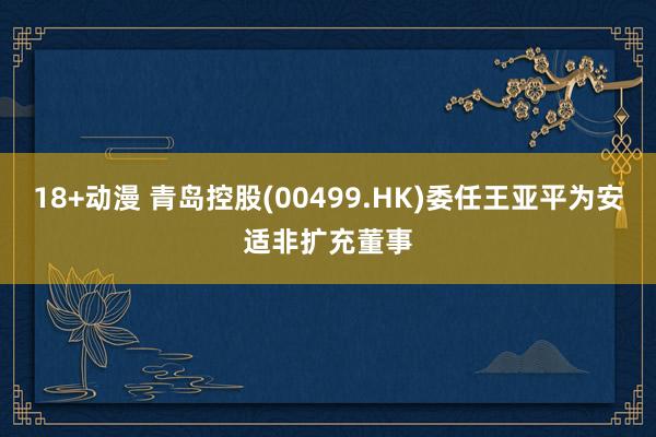 18+动漫 青岛控股(00499.HK)委任王亚平为安适非扩充董事