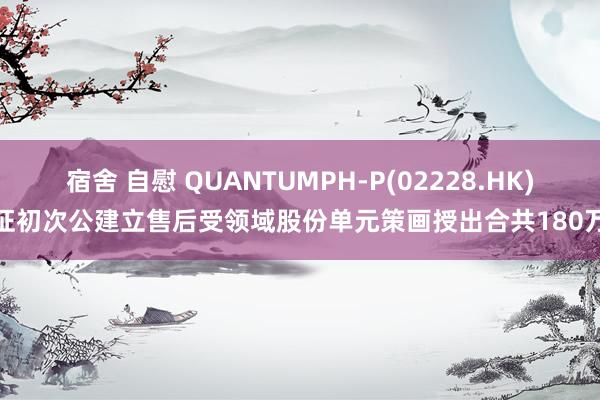 宿舍 自慰 QUANTUMPH-P(02228.HK)凭证初次公建立售后受领域股份单元策画授出合共180万股