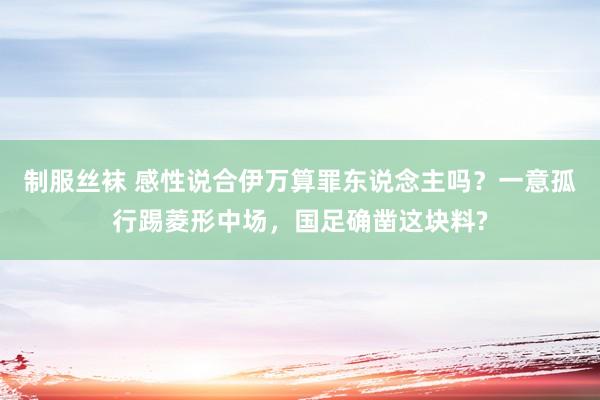 制服丝袜 感性说合伊万算罪东说念主吗？一意孤行踢菱形中场，国足确凿这块料?
