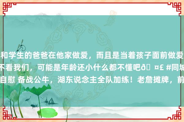 和学生的爸爸在他家做爱，而且是当着孩子面前做爱，太刺激了，孩子完全不看我们，可能是年龄还小什么都不懂吧🤣 #同城 #文爱 #自慰 备战公牛，湖东说念主全队加练！老詹摊牌，前次交手怀特36分&基迪三双