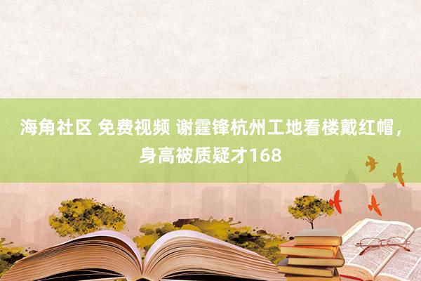 海角社区 免费视频 谢霆锋杭州工地看楼戴红帽，身高被质疑才168