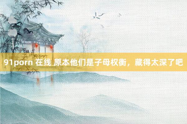 91porn 在线 原本他们是子母权衡，藏得太深了吧