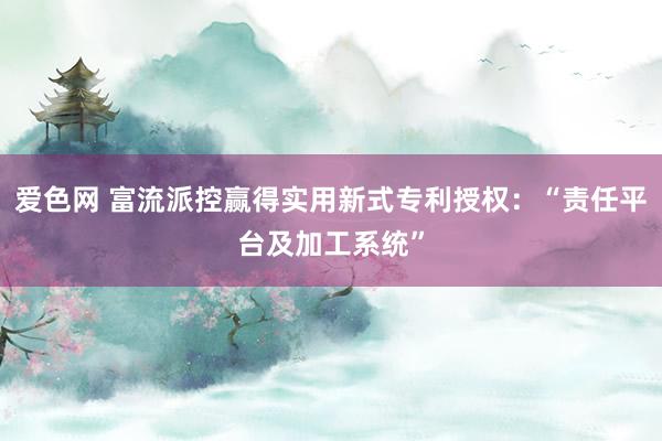 爱色网 富流派控赢得实用新式专利授权：“责任平台及加工系统”
