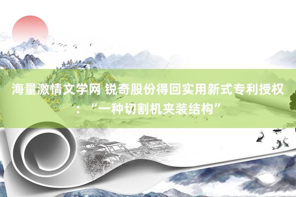 海量激情文学网 锐奇股份得回实用新式专利授权：“一种切割机夹装结构”