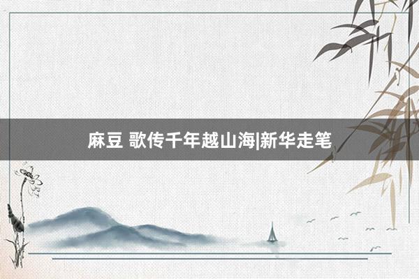 麻豆 歌传千年越山海|新华走笔