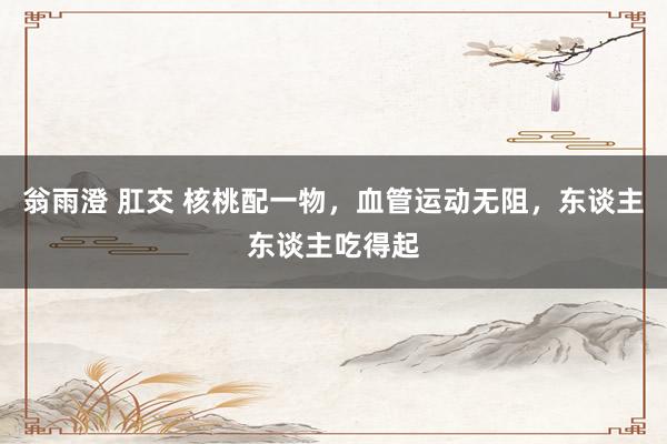 翁雨澄 肛交 核桃配一物，血管运动无阻，东谈主东谈主吃得起