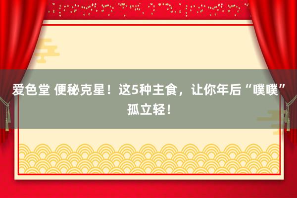 爱色堂 便秘克星！这5种主食，让你年后“噗噗”孤立轻！