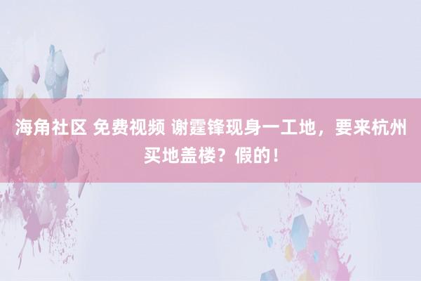 海角社区 免费视频 谢霆锋现身一工地，要来杭州买地盖楼？假的！