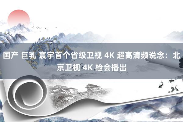 国产 巨乳 寰宇首个省级卫视 4K 超高清频说念：北京卫视 4K 检会播出