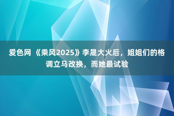 爱色网 《乘风2025》李晟大火后，姐姐们的格调立马改换，而她最试验